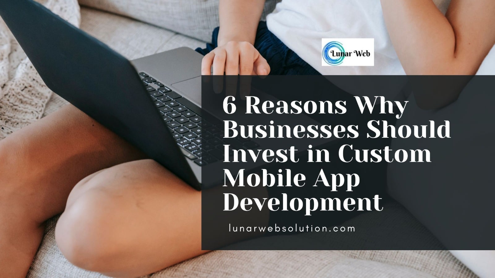 6 Reasons to Invest in Custom Mobile App Development - Lunar Web Solution